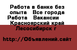 Работа в банке без опыта - Все города Работа » Вакансии   . Красноярский край,Лесосибирск г.